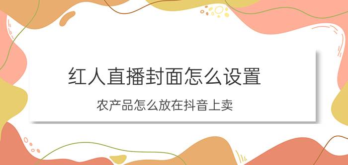 红人直播封面怎么设置 农产品怎么放在抖音上卖？